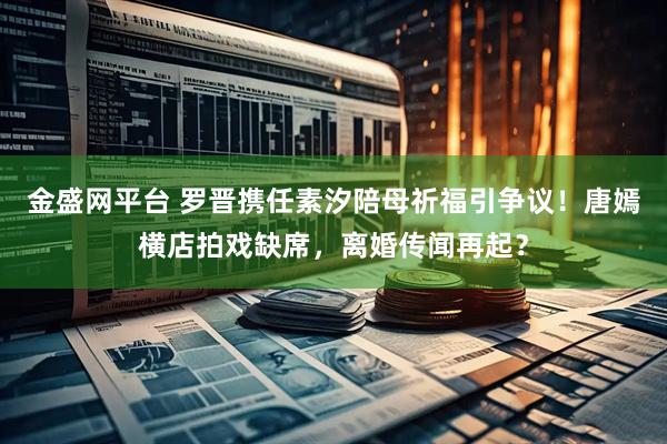 金盛网平台 罗晋携任素汐陪母祈福引争议！唐嫣横店拍戏缺席，离婚传闻再起？