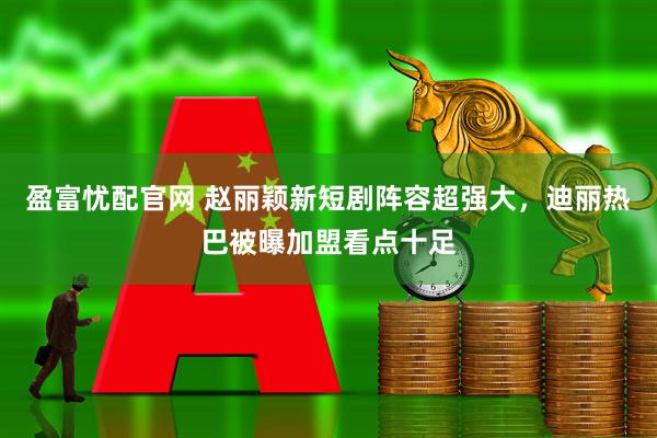 盈富忧配官网 赵丽颖新短剧阵容超强大，迪丽热巴被曝加盟看点十足