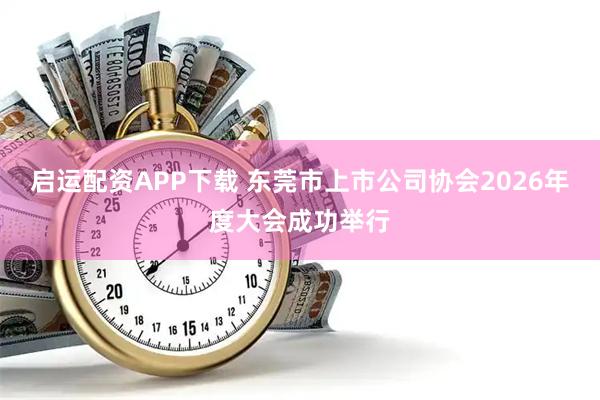 启运配资APP下载 东莞市上市公司协会2026年度大会成功举行