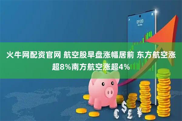 火牛网配资官网 航空股早盘涨幅居前 东方航空涨超8%南方航空涨超4%