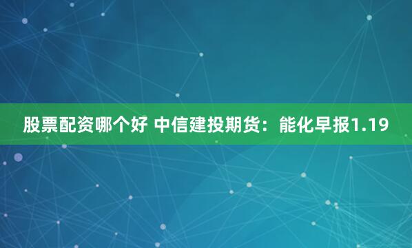 股票配资哪个好 中信建投期货：能化早报1.19