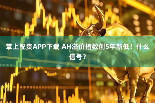 掌上配资APP下载 AH溢价指数创5年新低！什么信号？