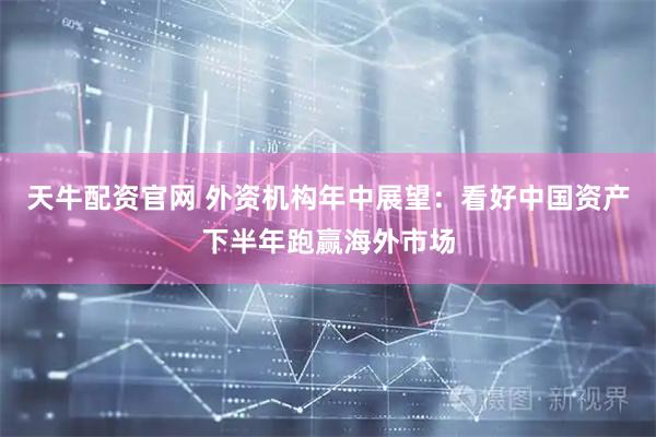 天牛配资官网 外资机构年中展望：看好中国资产下半年跑赢海外市场
