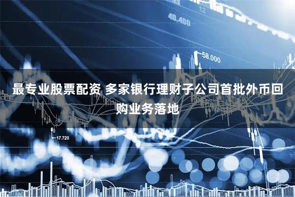 最专业股票配资 多家银行理财子公司首批外币回购业务落地