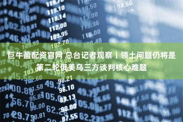 巨牛盈配资官网 总台记者观察丨领土问题仍将是第二轮俄美乌三方谈判核心难题