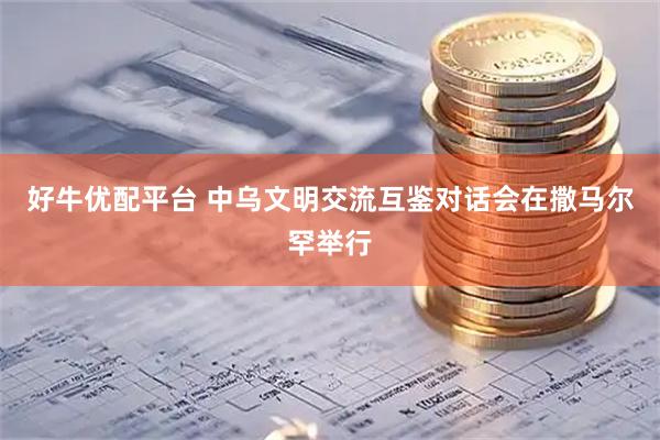 好牛优配平台 中乌文明交流互鉴对话会在撒马尔罕举行