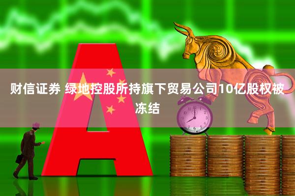财信证券 绿地控股所持旗下贸易公司10亿股权被冻结