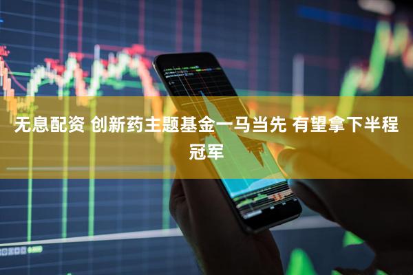 无息配资 创新药主题基金一马当先 有望拿下半程冠军