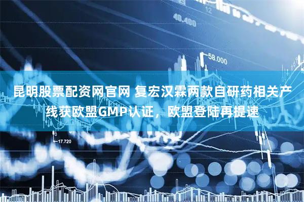 昆明股票配资网官网 复宏汉霖两款自研药相关产线获欧盟GMP认证，欧盟登陆再提速