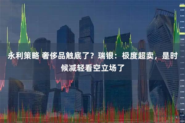 永利策略 奢侈品触底了？瑞银：极度超卖，是时候减轻看空立场了