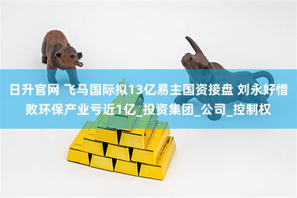 日升官网 飞马国际拟13亿易主国资接盘 刘永好惜败环保产业亏近1亿_投资集团_公司_控制权