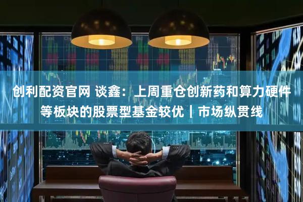 创利配资官网 谈鑫：上周重仓创新药和算力硬件等板块的股票型基金较优｜市场纵贯线