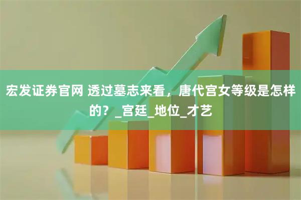 宏发证券官网 透过墓志来看，唐代宫女等级是怎样的？_宫廷_地位_才艺