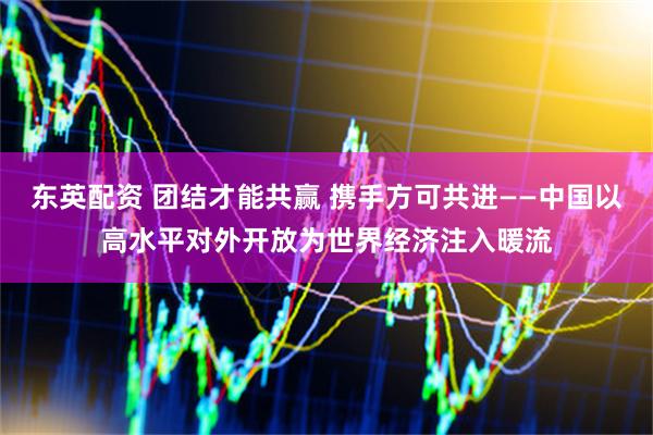 东英配资 团结才能共赢 携手方可共进——中国以高水平对外开放为世界经济注入暖流