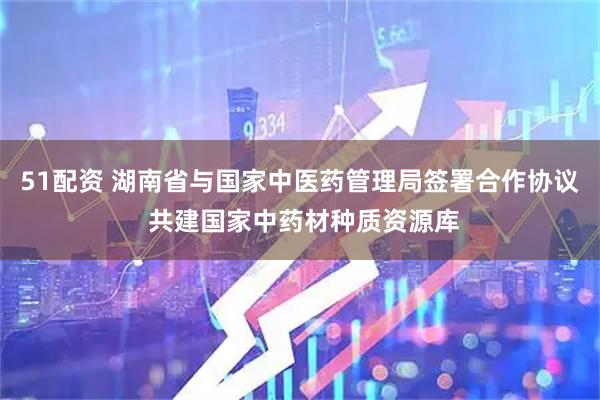 51配资 湖南省与国家中医药管理局签署合作协议 共建国家中药材种质资源库