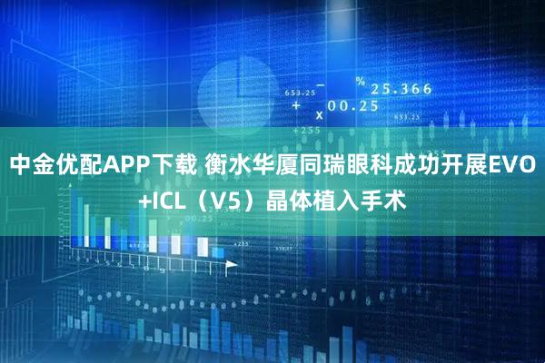 中金优配APP下载 衡水华厦同瑞眼科成功开展EVO+ICL（V5）晶体植入手术