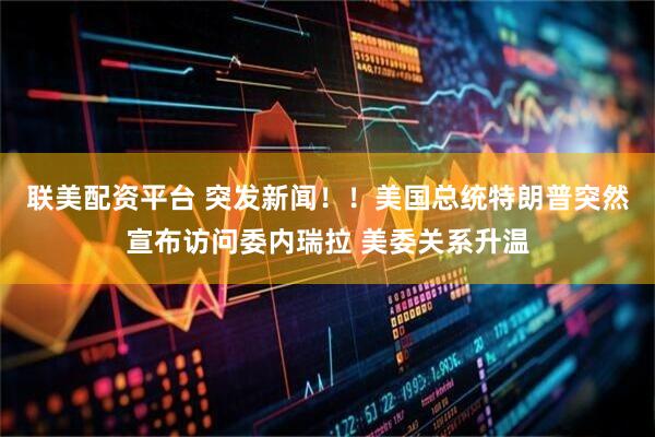 联美配资平台 突发新闻！！美国总统特朗普突然宣布访问委内瑞拉 美委关系升温