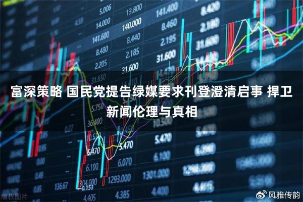 富深策略 国民党提告绿媒要求刊登澄清启事 捍卫新闻伦理与真相