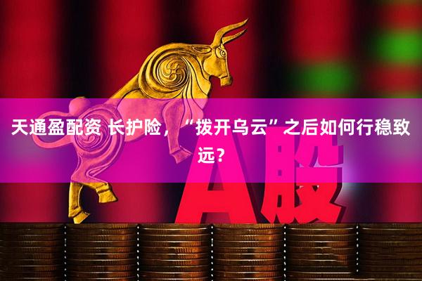 天通盈配资 长护险，“拨开乌云”之后如何行稳致远？