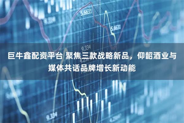 巨牛鑫配资平台 聚焦三款战略新品，仰韶酒业与媒体共话品牌增长新动能