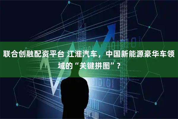 联合创融配资平台 江淮汽车，中国新能源豪华车领域的“关键拼图”？