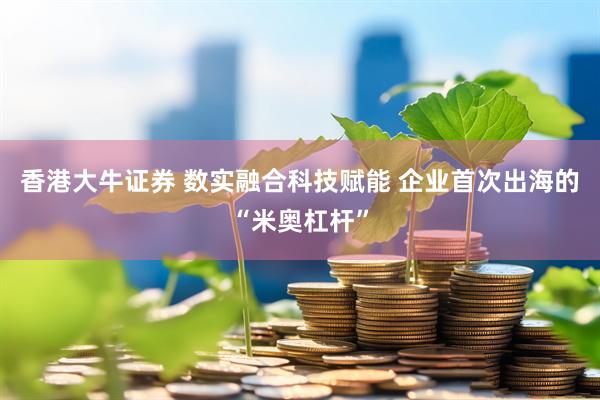 香港大牛证券 数实融合科技赋能 企业首次出海的“米奥杠杆”