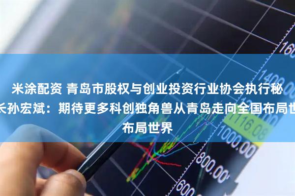 米涂配资 青岛市股权与创业投资行业协会执行秘书长孙宏斌：期待更多科创独角兽从青岛走向全国布局世界