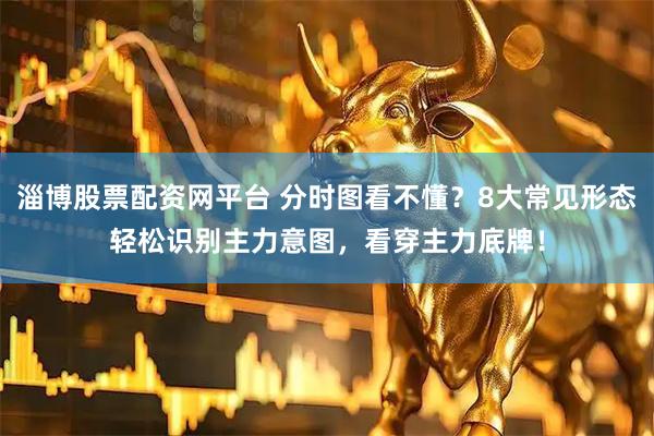 淄博股票配资网平台 分时图看不懂？8大常见形态轻松识别主力意图，看穿主力底牌！