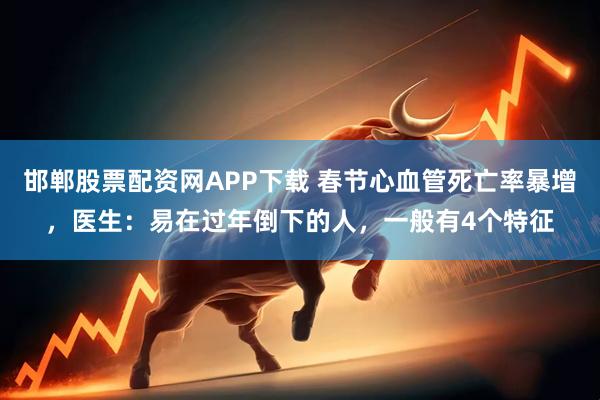 邯郸股票配资网APP下载 春节心血管死亡率暴增，医生：易在过年倒下的人，一般有4个特征