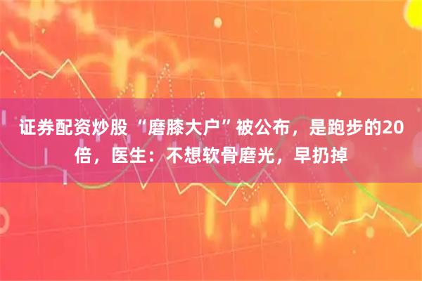 证券配资炒股 “磨膝大户”被公布，是跑步的20倍，医生：不想软骨磨光，早扔掉