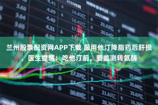 兰州股票配资网APP下载 服用他汀降脂药后肝损，医生提醒：吃他汀前，要监测转氨酶