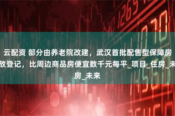云配资 部分由养老院改建，武汉首批配售型保障房开放登记，比周边商品房便宜数千元每平_项目_住房_未来