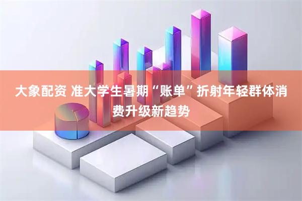 大象配资 准大学生暑期“账单”折射年轻群体消费升级新趋势