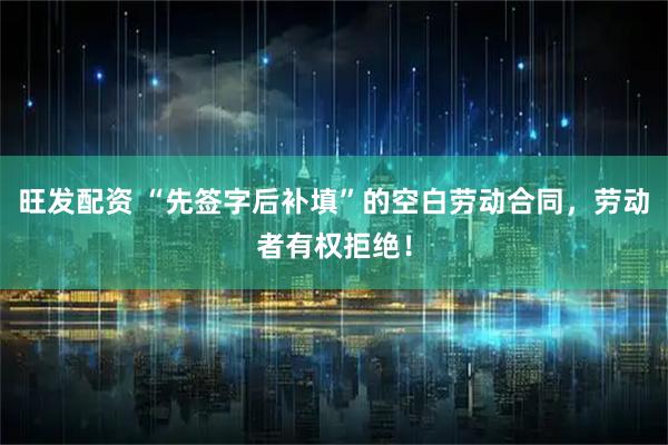 旺发配资 “先签字后补填”的空白劳动合同，劳动者有权拒绝！
