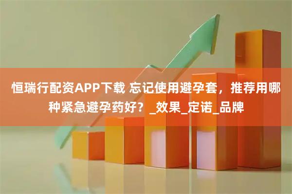 恒瑞行配资APP下载 忘记使用避孕套，推荐用哪种紧急避孕药好？_效果_定诺_品牌