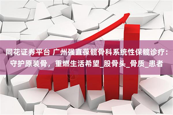 同花证券平台 广州强直葆髋骨科系统性保髋诊疗：守护原装骨，重燃生活希望_股骨头_骨质_患者