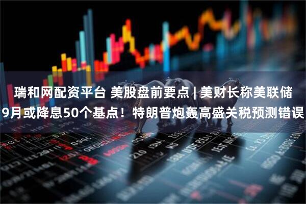 瑞和网配资平台 美股盘前要点 | 美财长称美联储9月或降息50个基点！特朗普炮轰高盛关税预测错误