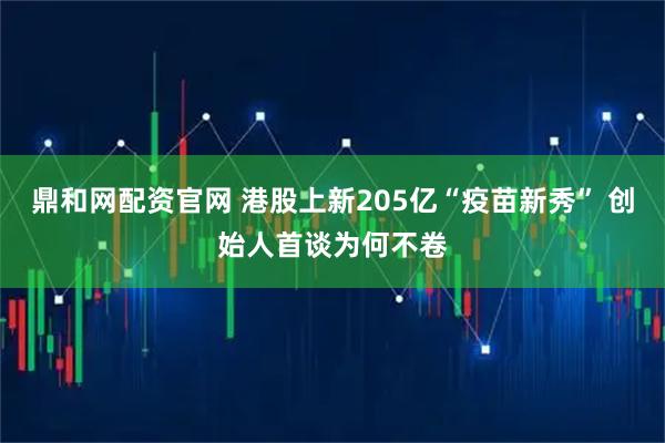 鼎和网配资官网 港股上新205亿“疫苗新秀” 创始人首谈为何不卷