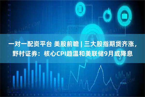 一对一配资平台 美股前瞻 | 三大股指期货齐涨，野村证券：核心CPI趋温和美联储9月或降息