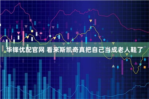 华锋优配官网 看来斯凯奇真把自己当成老人鞋了