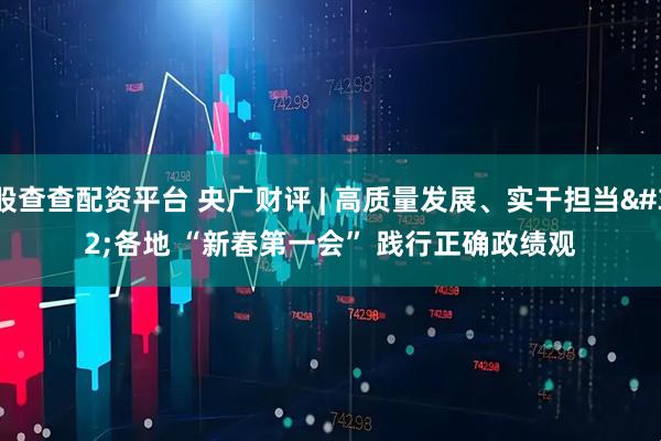 股查查配资平台 央广财评 | 高质量发展、实干担当 各地 “新春第一会” 践行正确政绩观