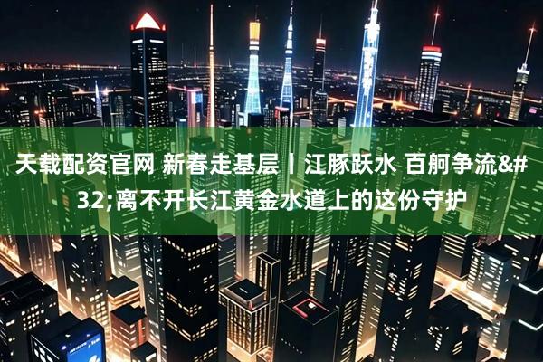天载配资官网 新春走基层丨江豚跃水 百舸争流 离不开长江黄金水道上的这份守护