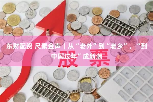 东财配资 尺素金声｜从“老外”到“老乡”，“到中国过年”成新潮