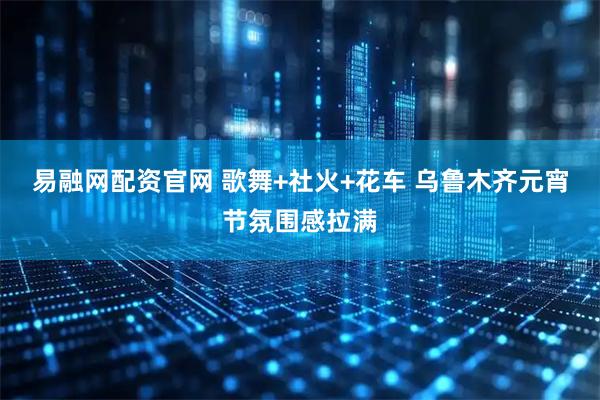 易融网配资官网 歌舞+社火+花车 乌鲁木齐元宵节氛围感拉满