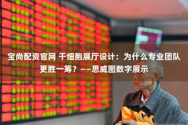 宝尚配资官网 干细胞展厅设计：为什么专业团队更胜一筹？——思威图数字展示