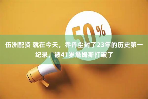伍洲配资 就在今天，乔丹尘封了23年的历史第一纪录，被41岁詹姆斯打破了