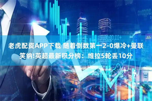老虎配资APP下载 随着倒数第一2-0爆冷+曼联笑纳!英超最新积分榜：维拉5轮丢10分