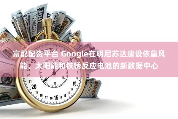 富配配资平台 Google在明尼苏达建设依靠风能、太阳能和铁锈反应电池的新数据中心