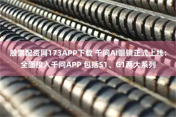 股票配资网173APP下载 千问AI眼镜正式上线：全面接入千问APP 包括S1、G1两大系列
