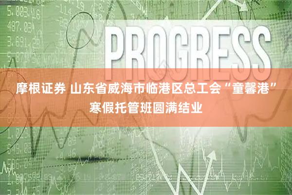 摩根证券 山东省威海市临港区总工会“童馨港”寒假托管班圆满结业